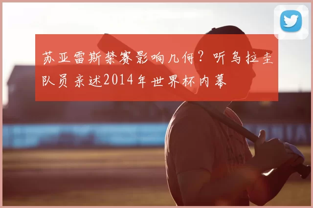 苏亚雷斯禁赛影响几何？听乌拉圭队员亲述2014年世界杯内幕