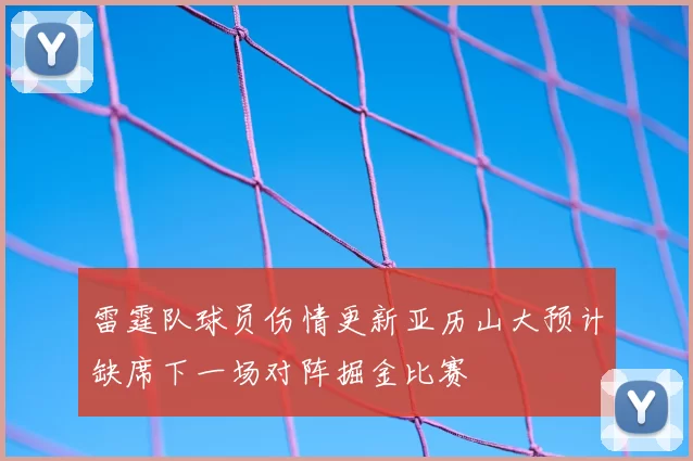 雷霆队球员伤情更新亚历山大预计缺席下一场对阵掘金比赛