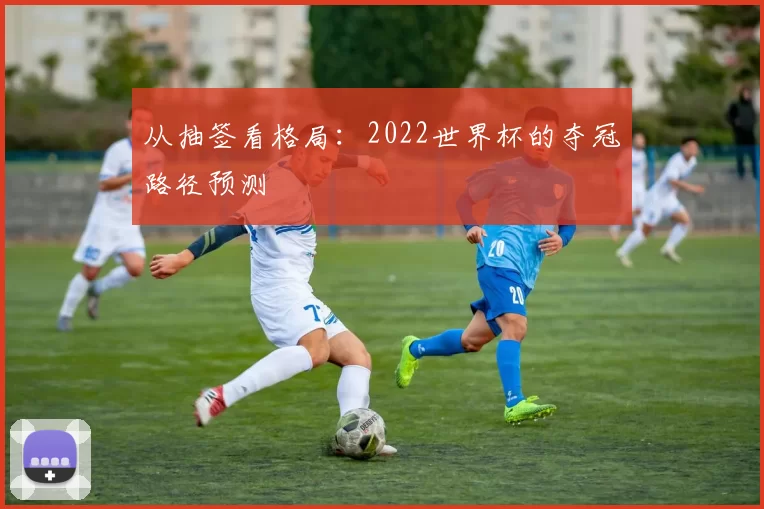 从抽签看格局：2022世界杯的夺冠路径预测