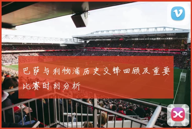 巴萨与利物浦历史交锋回顾及重要比赛时刻分析