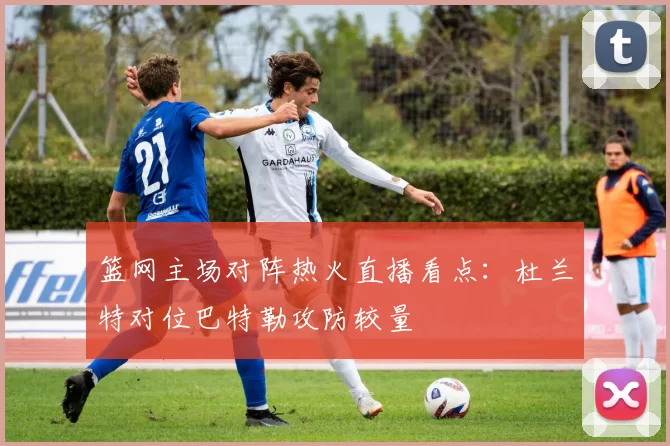 篮网主场对阵热火直播看点:杜兰特对位巴特勒攻防较量