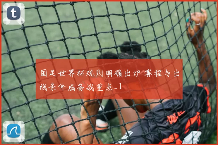 国足世界杯规则明确出炉 赛程与出线条件成备战重点_1