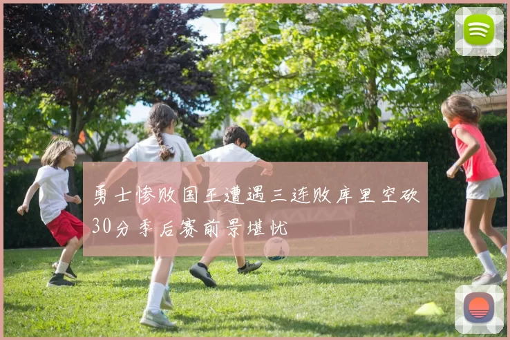 勇士惨败国王遭遇三连败库里空砍30分季后赛前景堪忧