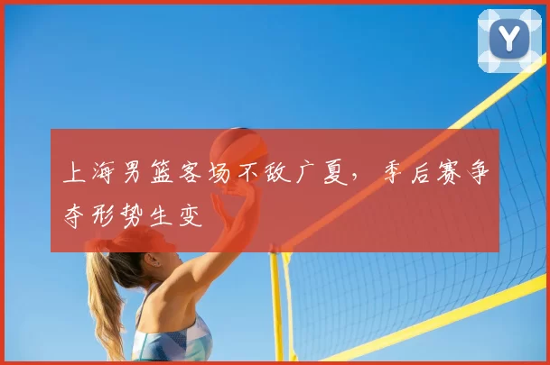 上海男篮客场不敌广夏，季后赛争夺形势生变