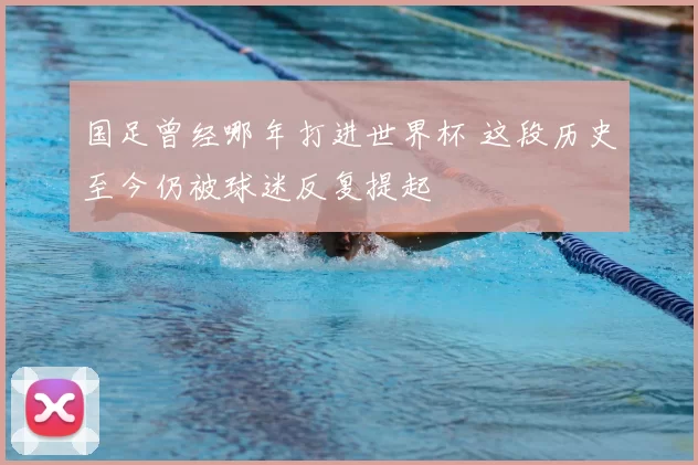 国足曾经哪年打进世界杯 这段历史至今仍被球迷反复提起