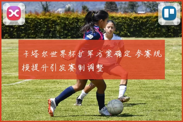 卡塔尔世界杯扩军方案确定 参赛规模提升引发赛制调整