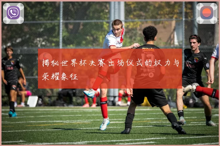 揭秘世界杯决赛出场仪式的权力与荣耀象征