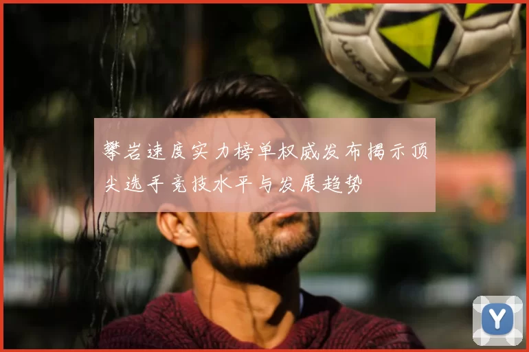 攀岩速度实力榜单权威发布揭示顶尖选手竞技水平与发展趋势
