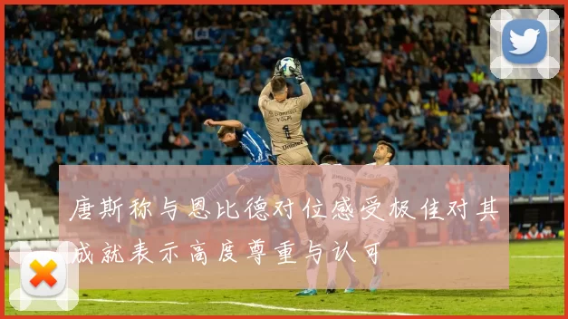 唐斯称与恩比德对位感受极佳对其成就表示高度尊重与认可