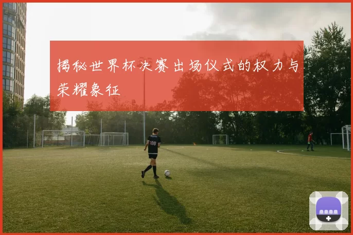 揭秘世界杯决赛出场仪式的权力与荣耀象征