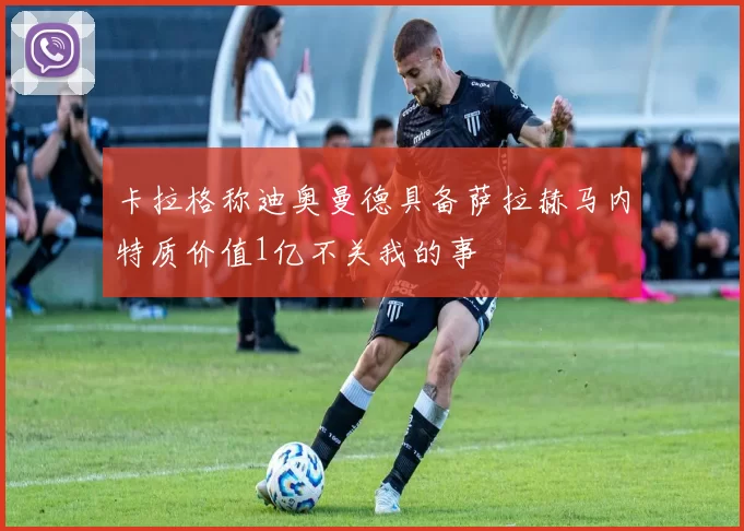 卡拉格称迪奥曼德具备萨拉赫马内特质价值1亿不关我的事