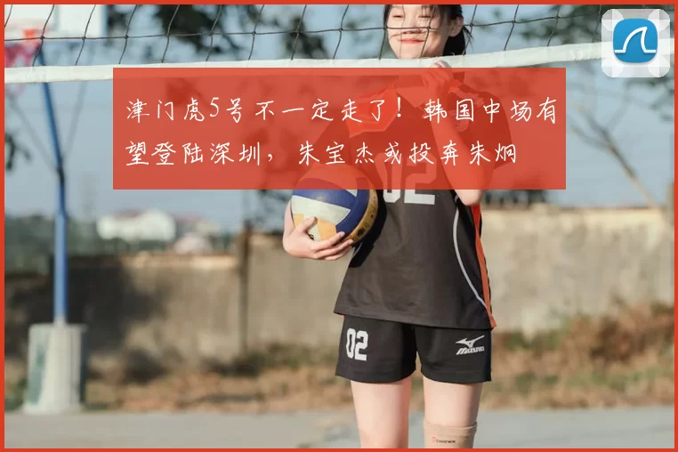 津门虎5号不一定走了！韩国中场有望登陆深圳，朱宝杰或投奔朱炯