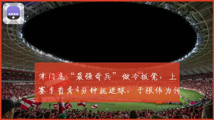 津门虎“最强奇兵”做冷板凳,上赛季首秀4分钟就进球,于根伟为何不用他?_李嗣镕_防守_球迷