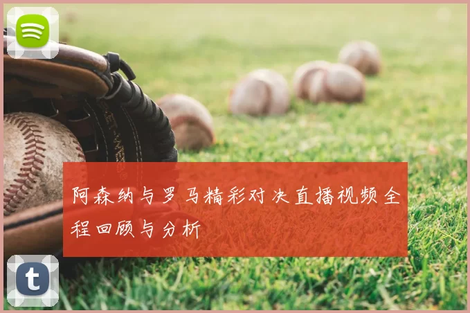 阿森纳与罗马精彩对决直播视频全程回顾与分析