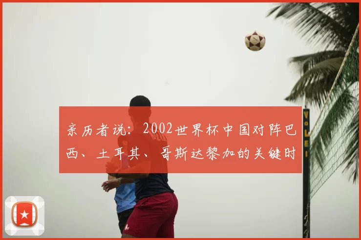亲历者说:2002世界杯中国对阵巴西、土耳其、哥斯达黎加的关键时刻