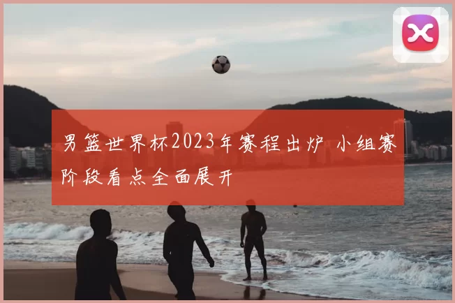 男篮世界杯2023年赛程出炉 小组赛阶段看点全面展开