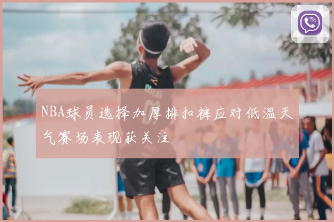 NBA球员选择加厚排扣裤应对低温天气赛场表现获关注