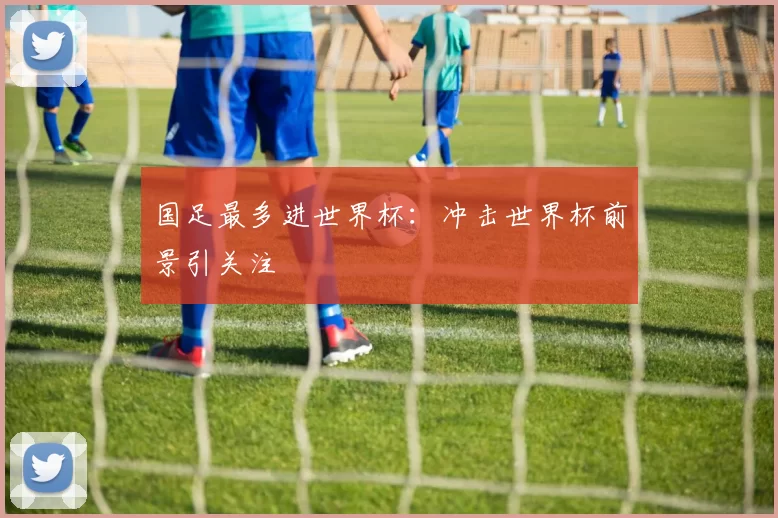 国足最多进世界杯:冲击世界杯前景引关注