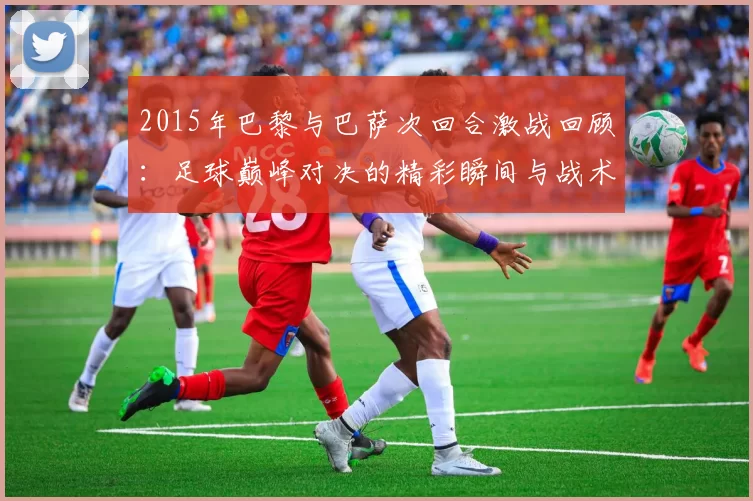 2015年巴黎与巴萨次回合激战回顾:足球巅峰对决的精彩瞬间与战术分析