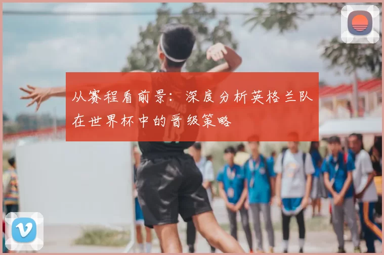 从赛程看前景:深度分析英格兰队在世界杯中的晋级策略