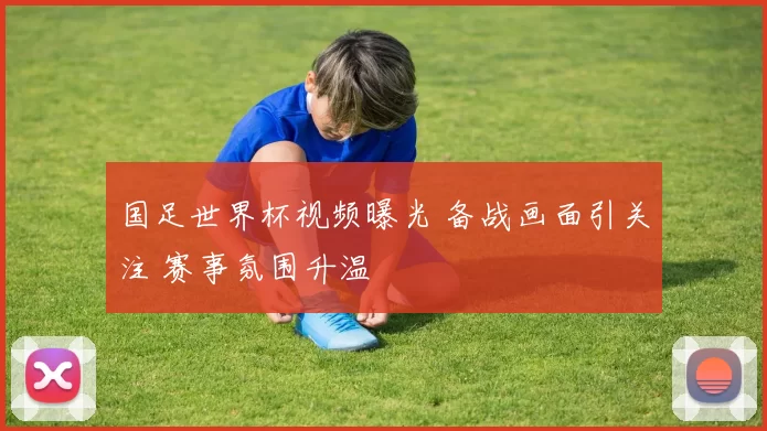 国足世界杯视频曝光 备战画面引关注 赛事氛围升温