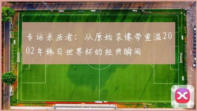 专访亲历者:从原始录像带重温2002年韩日世界杯的经典瞬间