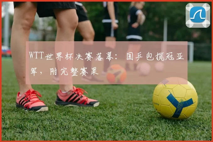 WTT世界杯决赛落幕:国乒包揽冠亚军,附完整赛果