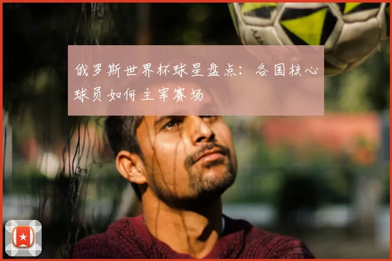 俄罗斯世界杯球星盘点:各国核心球员如何主宰赛场