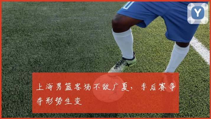 上海男篮客场不敌广夏，季后赛争夺形势生变