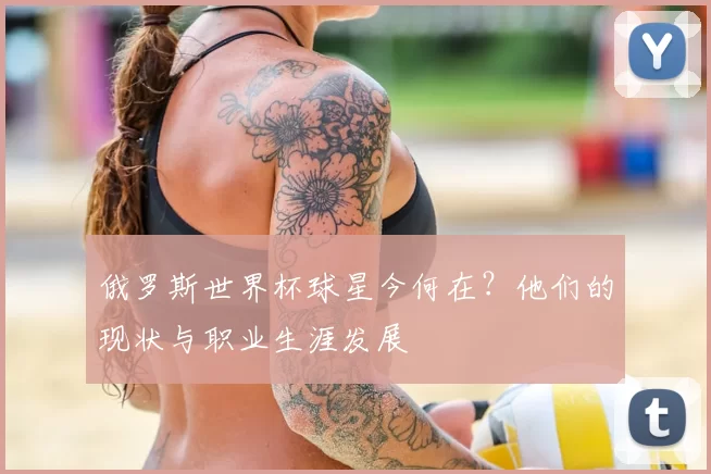 俄罗斯世界杯球星今何在?他们的现状与职业生涯发展