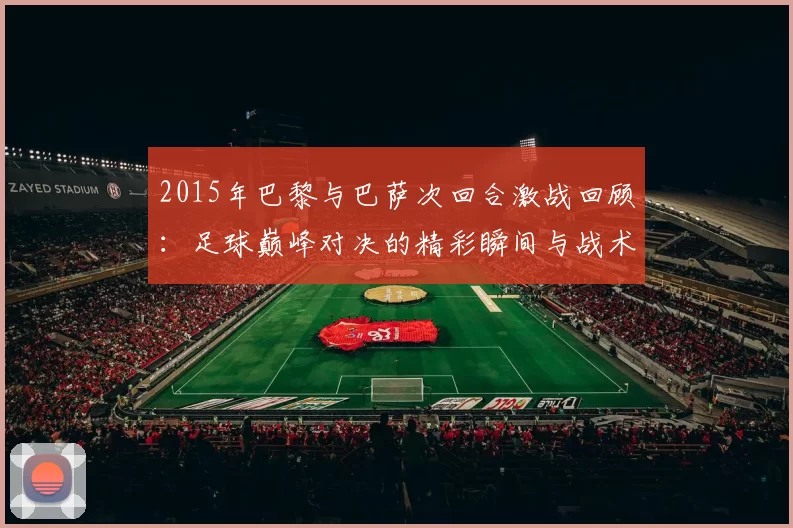 2015年巴黎与巴萨次回合激战回顾：足球巅峰对决的精彩瞬间与战术分析