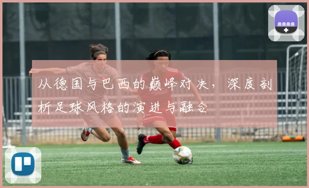 从德国与巴西的巅峰对决,深度剖析足球风格的演进与融合